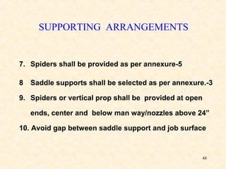 48
SUPPORTING ARRANGEMENTS
7. Spiders shall be provided as per annexure-5
8 Saddle supports shall be selected as per annexure.-3
9. Spiders or vertical prop shall be provided at open
ends, center and below man way/nozzles above 24”
10. Avoid gap between saddle support and job surface
 