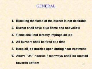 51
GENERAL
1. Blocking the flame of the burner is not desirable
2. Burner shall have blue flame and not yellow
3. Flame shall not directly impinge on job
4. All burners shall be fired at a time
5. Keep all job nozzles open during heat treatment
6. Above “24” nozzles / manways shall be located
towards bottom
 