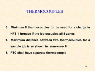 54
3. Minimum 8 thermocouples to be used for a charge in
HFS- I furnace if the job occupies all 8 zones
4. Maximum distance between two thermocouples for a
sample job is as shown in annexure- 6
5. PTC shall have separate thermocouple
THERMOCOUPLES
 