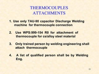 55
1. Use only TAU-90 capacitor Discharge Welding
machine for thermocouple connection
2. Use WPS:999-154 R0 for attachment of
thermocouple for cs/alloy steel material
3. Only trained person by welding engineering shall
attach thermocouple
4. A list of qualified person shall be by Welding
Eng.
THERMOCOUPLES
ATTACHMENTS
 