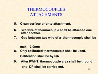 56
5. Clean surface prior to attachment.
6. Two wire of thermocouple shall be attached one
after another.
7. Gap between two wire of a thermocouple shall be
max. 3.0mm
8. Only calibrated thermocouple shall be used.
Calibration shall be by QA.
9. After PWHT, thermocouple area shall be ground
and DP shall be carried out.
THERMOCOUPLES
ATTACHMENTS
 
