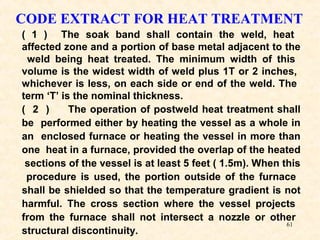 61
CODE EXTRACT FOR HEAT TREATMENT
( 1 ) The soak band shall contain the weld, heat
affected zone and a portion of base metal adjacent to the
weld being heat treated. The minimum width of this
volume is the widest width of weld plus 1T or 2 inches,
whichever is less, on each side or end of the weld. The
term ‘T’ is the nominal thickness.
( 2 ) The operation of postweld heat treatment shall
be performed either by heating the vessel as a whole in
an enclosed furnace or heating the vessel in more than
one heat in a furnace, provided the overlap of the heated
sections of the vessel is at least 5 feet ( 1.5m). When this
procedure is used, the portion outside of the furnace
shall be shielded so that the temperature gradient is not
harmful. The cross section where the vessel projects
from the furnace shall not intersect a nozzle or other
structural discontinuity.
 