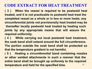 62
CODE EXTRACT FOR HEAT TREATMENT
( 3 ) When the vessel is required to be postweld heat
treated, and it is not practicable to postweld heat treat the
completed vessel as a whole or in two or more heats; any
circumferential joints not provisionally heat treated may be
thereafter locally postweld heat treated by heating such
joints by any appropriate means that will assure the
required uniformity.
( 4 ) While carrying out local postweld heat treatment,
the soak band shall extend around the full circumference.
The portion outside the soak band shall be protected so
that the temperature gradient is not harmful.
( 5 ) Heating a circumferential band containing nozzles
or other welded attachments in such a manner that the
entire band shall be brought up uniformly to the required
temperature and held for the specified time.
 