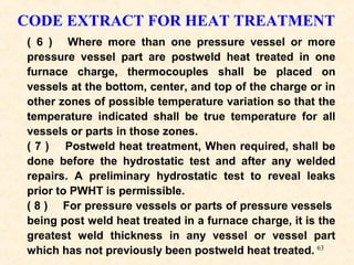 63
CODE EXTRACT FOR HEAT TREATMENT
( 6 ) Where more than one pressure vessel or more
pressure vessel part are postweld heat treated in one
furnace charge, thermocouples shall be placed on
vessels at the bottom, center, and top of the charge or in
other zones of possible temperature variation so that the
temperature indicated shall be true temperature for all
vessels or parts in those zones.
( 7 ) Postweld heat treatment, When required, shall be
done before the hydrostatic test and after any welded
repairs. A preliminary hydrostatic test to reveal leaks
prior to PWHT is permissible.
( 8 ) For pressure vessels or parts of pressure vessels
being post weld heat treated in a furnace charge, it is the
greatest weld thickness in any vessel or vessel part
which has not previously been postweld heat treated.
 