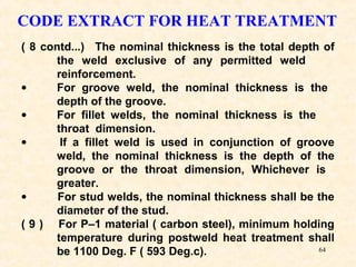 64
CODE EXTRACT FOR HEAT TREATMENT
( 8 contd...) The nominal thickness is the total depth of
the weld exclusive of any permitted weld
reinforcement.
• For groove weld, the nominal thickness is the
depth of the groove.
• For fillet welds, the nominal thickness is the
throat dimension.
• If a fillet weld is used in conjunction of groove
weld, the nominal thickness is the depth of the
groove or the throat dimension, Whichever is
greater.
• For stud welds, the nominal thickness shall be the
diameter of the stud.
( 9 ) For P–1 material ( carbon steel), minimum holding
temperature during postweld heat treatment shall
be 1100 Deg. F ( 593 Deg.c).
 