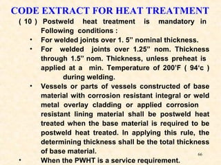 66
( 10 ) Postweld heat treatment is mandatory in
Following conditions :
• For welded joints over 1. 5” nominal thickness.
• For welded joints over 1.25” nom. Thickness
through 1.5” nom. Thickness, unless preheat is
applied at a min. Temperature of 200’F ( 94‘c )
during welding.
• Vessels or parts of vessels constructed of base
material with corrosion resistant integral or weld
metal overlay cladding or applied corrosion
resistant lining material shall be postweld heat
treated when the base material is required to be
postweld heat treated. In applying this rule, the
determining thickness shall be the total thickness
of base material.
• When the PWHT is a service requirement.
CODE EXTRACT FOR HEAT TREATMENT
 