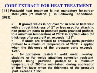 68
CODE EXTRACT FOR HEAT TREATMENT
( 11 ) Postweld heat treatment is not mandatory for carbon
steel jobs (P1 material ) in Following conditions
(UG2):
• If groove welds is not over ½” in size or fillet weld
with a throat thickness of ½” or less used for attaching
non pressure parts to pressure parts provided preheat
to a minimum temperature of 200’F is applied when the
thickness of pressure Part exceeds 1.25”.
• If studs are welded to pressure parts provided
preheat to a minimum temperature of 200’F is applied
when the thickness of the pressure parts exceeds
1.25”.
• for corrosion resistant weld metal overlay
cladding or for welds attaching corrosion resistant
applied lining provided preheat to a minimum
temperature of 200’f is maintained during application
of the first layer when the thickness of the pressure
part exceeds 1.25”.
 