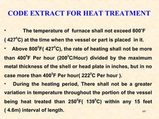 69
CODE EXTRACT FOR HEAT TREATMENT
• The temperature of furnace shall not exceed 800’F
( 427
0
C) at the time when the vessel or part is placed in it.
• Above 800
0
F( 427
0
C), the rate of heating shall not be more
than 400
0
F Per hour (200
0
C/Hour) divided by the maximum
metal thickness of the shell or head plate in inches, but in no
case more than 400
0
F Per hour( 222
0
C Per hour ).
• During the heating period, There shall not be a greater
variation in temperature throughout the portion of the vessel
being heat treated than 250
0
F( 139
0
C) within any 15 feet
( 4.6m) interval of length.
 