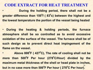 70
CODE EXTRACT FOR HEAT TREATMENT
• During the holding period, there shall not be a
greater difference than 150
0
f ( 83
0
c) between the highest and
the lowest temperature the portion of the vessel being heated
• During the heating & holding periods, the furnace
atmosphere shall be so controlled as to avoid excessive
oxidation of the surface of the vessel. The furnace shall be of
such design as to prevent direct heat impingement of the
flame on the vessel.
• Above 800
0
F ( 427
0
C), The rate of cooling shall not be
more than 500
0
F Per hour (278
0
C/Hour) divided by the
maximum metal thickness of the shell or head plate in inches,
but in no case more than 500
0
F Per hour ( 278
0
C Per hour).
 