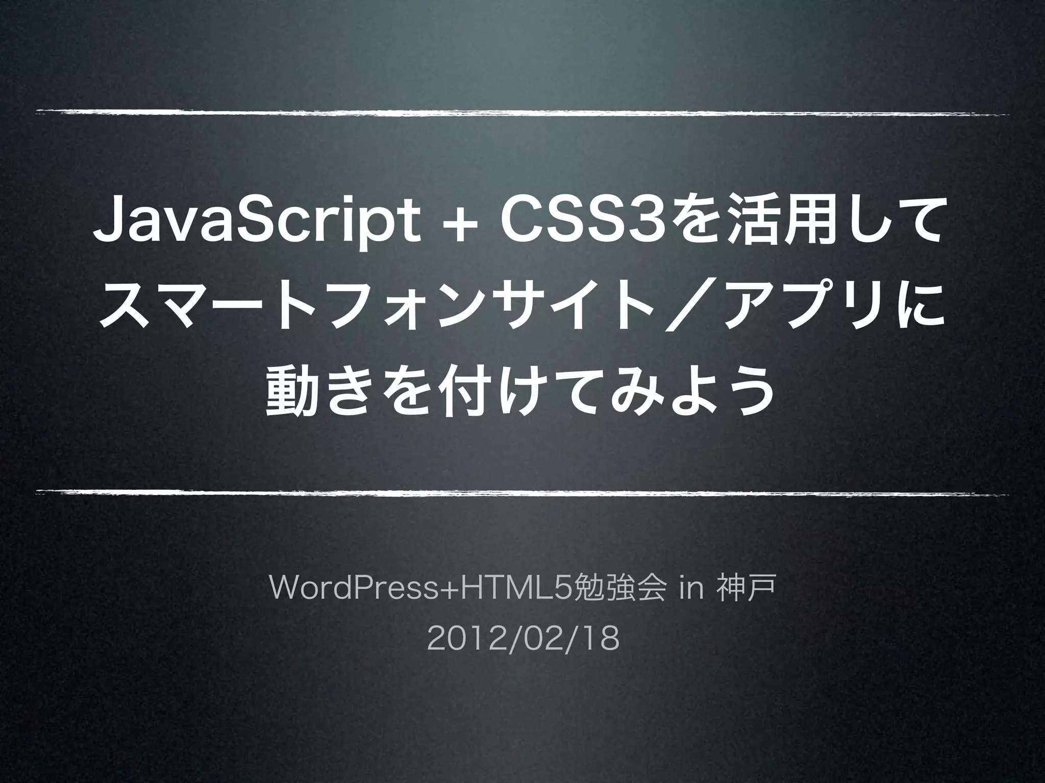 JavaScript + CSS3を活用して スマートフォンサイト／アプリに 動きを付けてみよう WordPress+HTML5勉強会 in 神戸 2012/02/18 