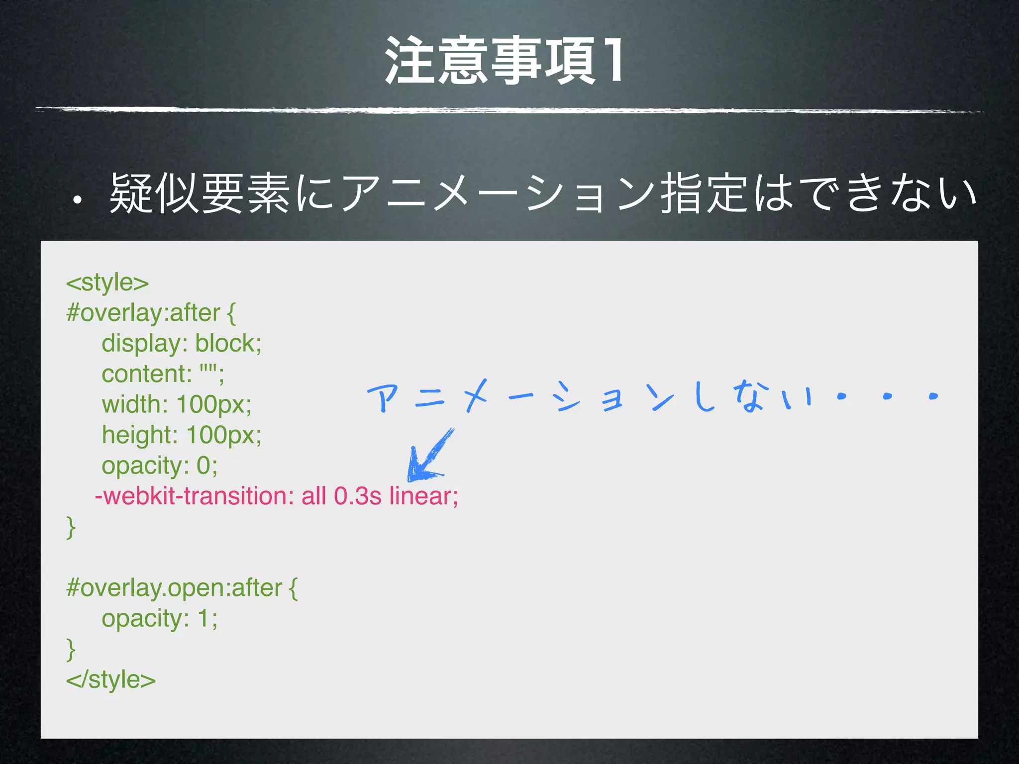 注意事項1 • 疑似要素にアニメーション指定はできない <style> #overlay:after {      display: block;      content: "";      width: 100px; アニメーションしない・・・      height: 100px;      opacity: 0; -webkit-transition: all 0.3s linear; } #overlay.open:after {      opacity: 1; } </style> 