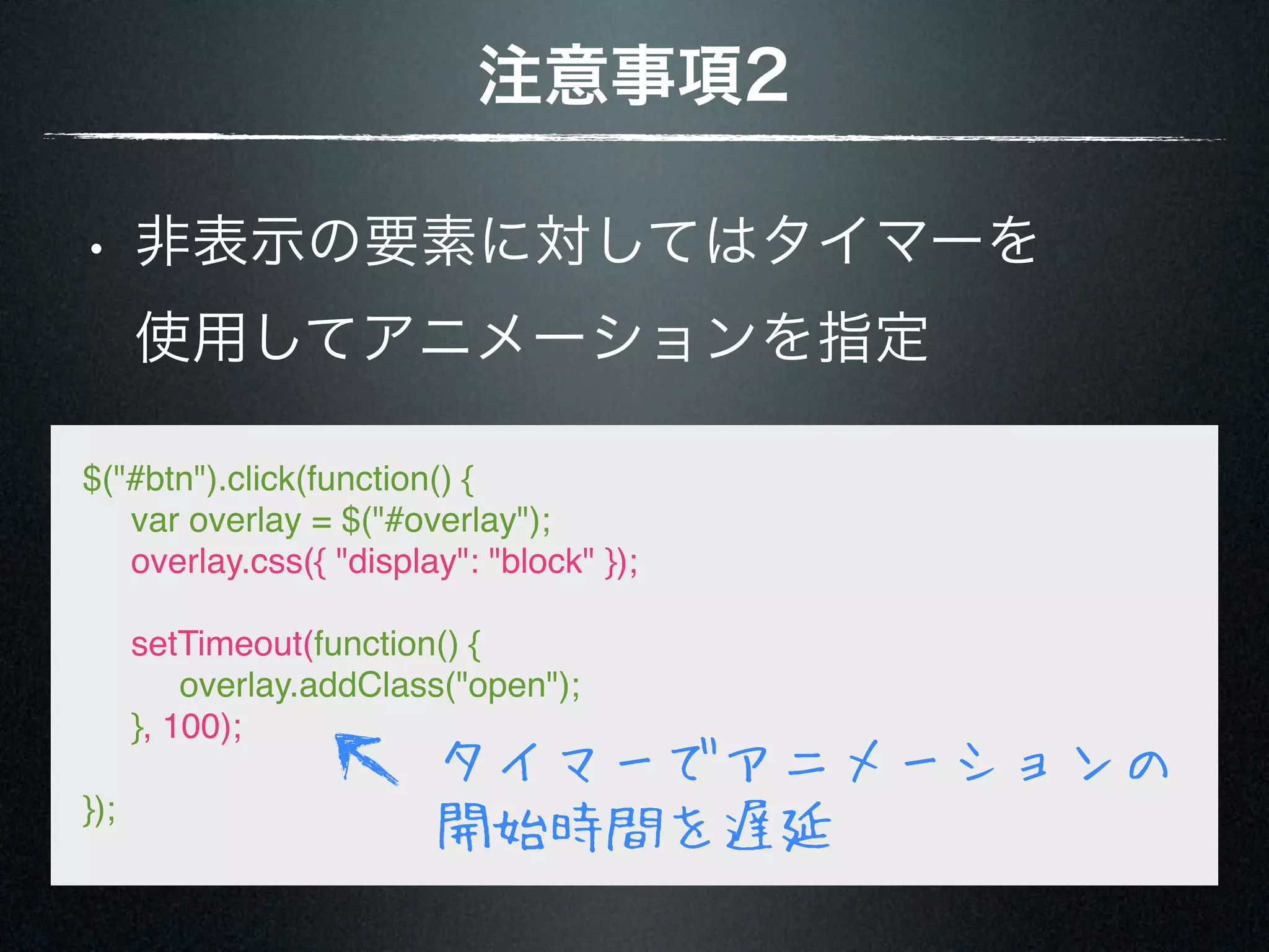 注意事項2 • 非表示の要素に対してはタイマーを 使用してアニメーションを指定 $("#btn").click(function() {      var overlay = $("#overlay");      overlay.css({ "display": "block" });      setTimeout(function() {           overlay.addClass("open");      }, 100); タイマーでアニメーションの }); 開始時間を遅延 