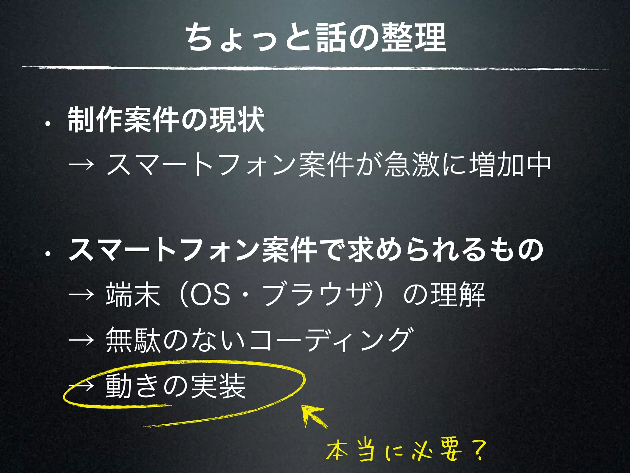ちょっと話の整理 • 制作案件の現状 → スマートフォン案件が急激に増加中 • スマートフォン案件で求められるもの → 端末（OS・ブラウザ）の理解 → 無駄のないコーディング → 動きの実装 本当に必要？ 