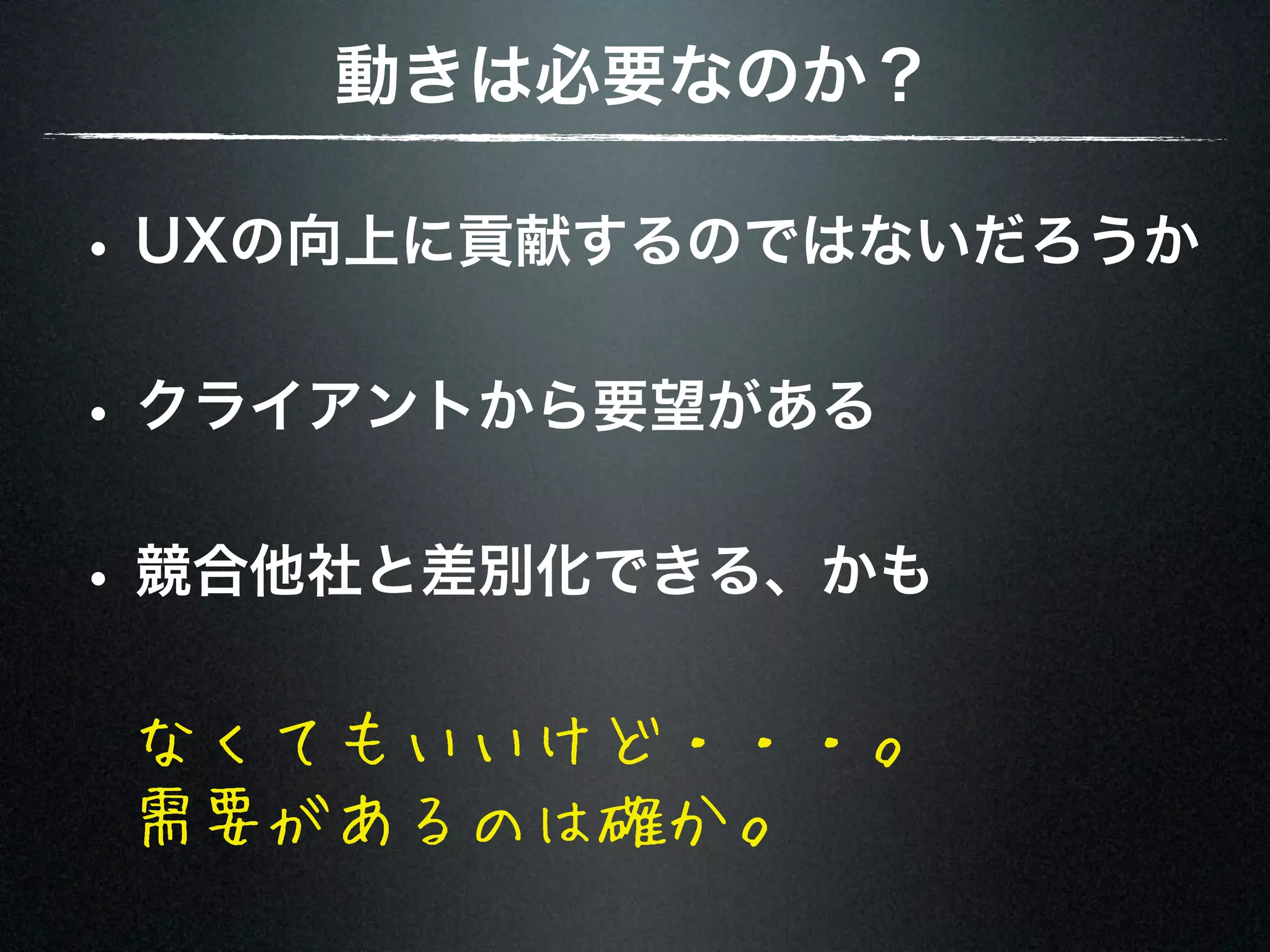 動きは必要なのか？ • UXの向上に貢献するのではないだろうか • クライアントから要望がある • 競合他社と差別化できる、かも なくてもいいけど・・・。 需要があるのは確か。 
