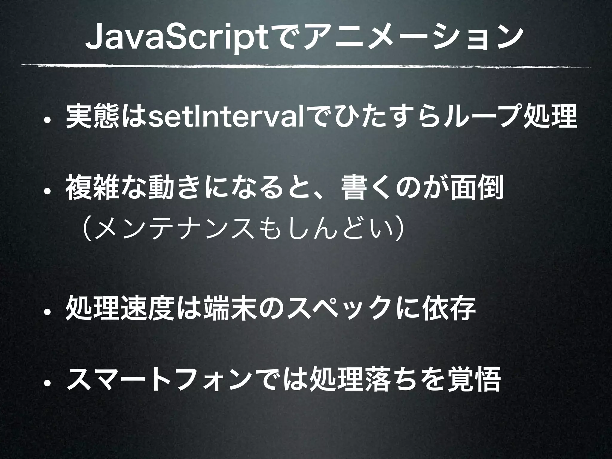 JavaScriptでアニメーション • 実態はsetIntervalでひたすらループ処理 • 複雑な動きになると、書くのが面倒 （メンテナンスもしんどい） • 処理速度は端末のスペックに依存 • スマートフォンでは処理落ちを覚悟 