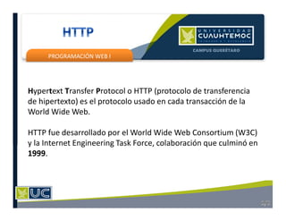 PROGRAMACIÓN WEB I
Hypertext Transfer Protocol o HTTP (protocolo de transferencia
de hipertexto) es el protocolo usado en cada transacción de la
World Wide Web.
HTTP fue desarrollado por el World Wide Web Consortium (W3C)
y la Internet Engineering Task Force, colaboración que culminó en
1999.
 
