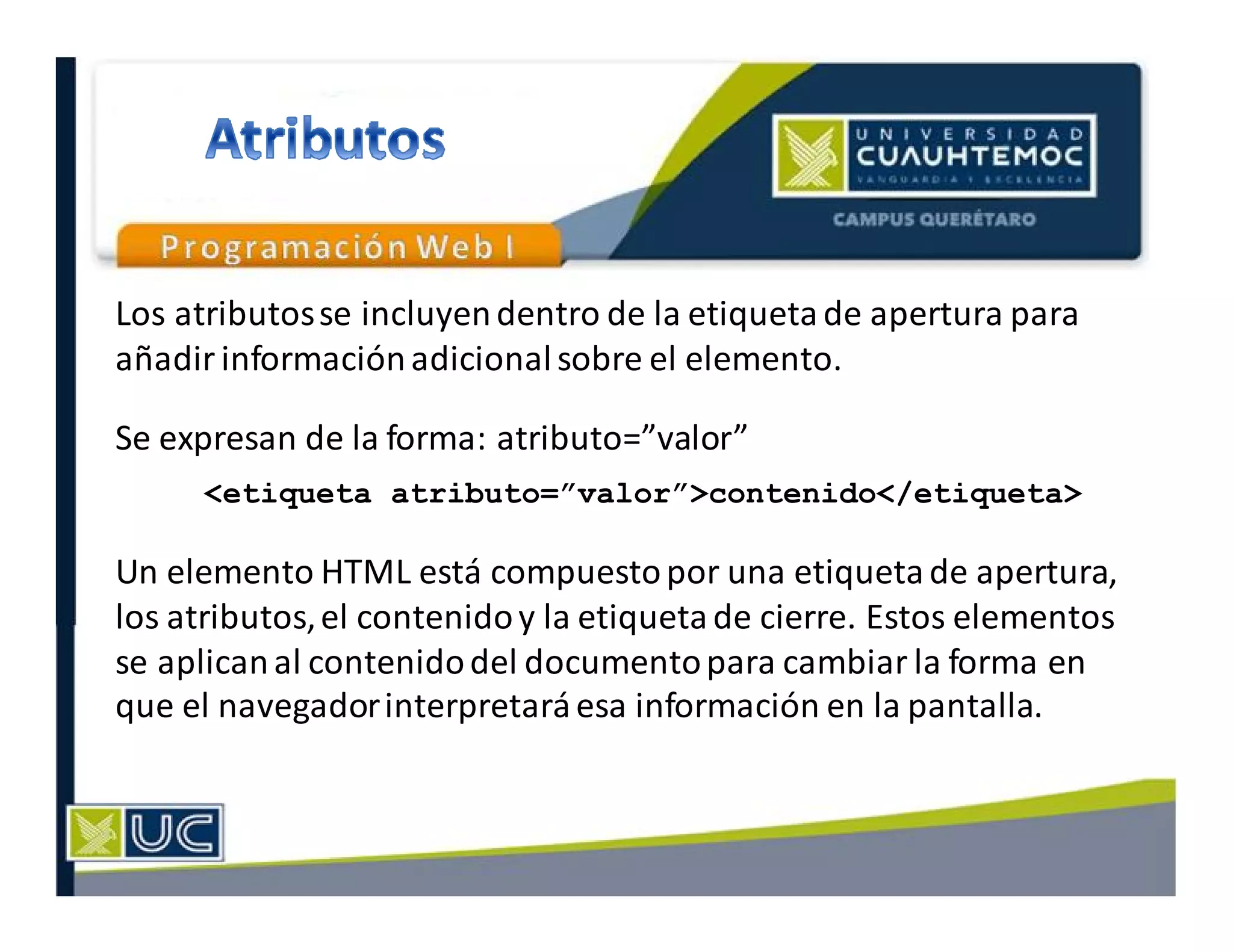 Los atributosse incluyendentro de la etiquetade apertura para
añadir informaciónadicionalsobre el elemento.
Se expresan de la forma: atributo=”valor”
Un elemento HTML está compuestopor una etiquetade apertura,
los atributos,el contenidoy la etiquetade cierre. Estos elementos
se aplicanal contenidodel documentopara cambiar la forma en
que el navegadorinterpretaráesa información en la pantalla.
<etiqueta atributo=”valor”>contenido</etiqueta>
 