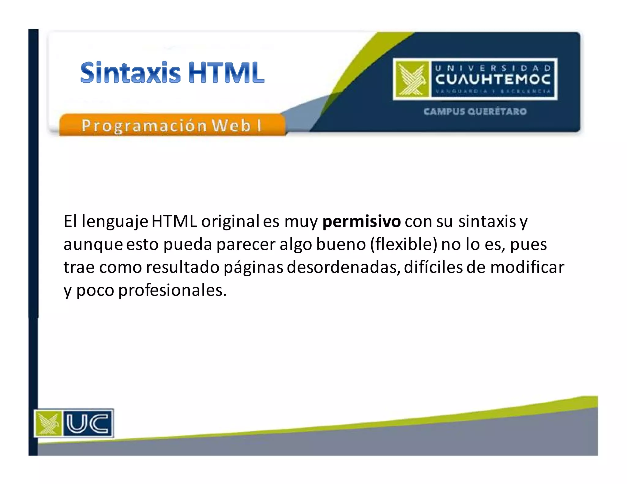El lenguajeHTML originales muy permisivo con su sintaxis y
aunqueesto pueda parecer algo bueno (flexible) no lo es, pues
trae como resultado páginas desordenadas,difíciles de modificar
y poco profesionales.
 