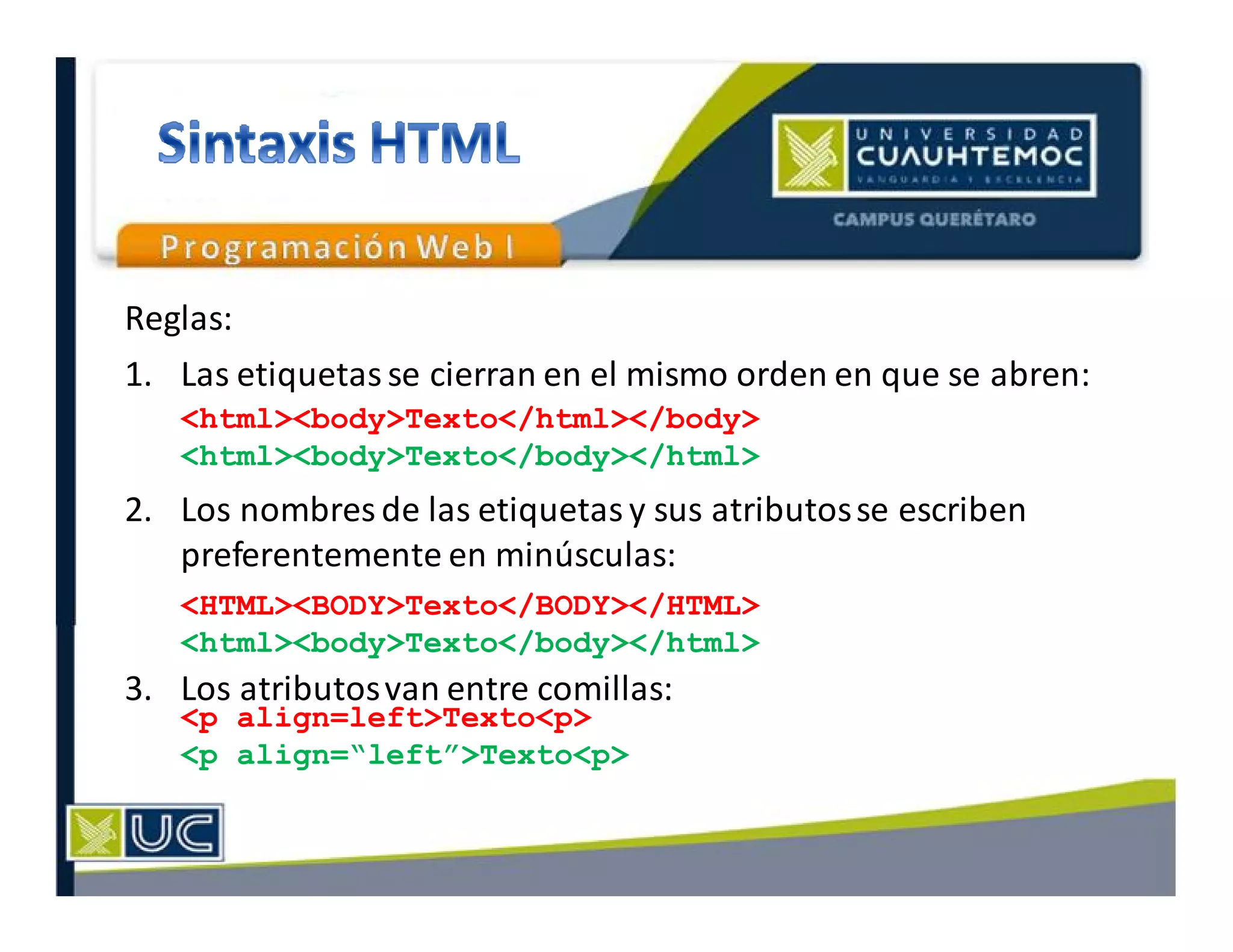 Reglas:
1. Las etiquetas se cierran en el mismo orden en que se abren:
2. Los nombres de las etiquetas y sus atributosse escriben
preferentemente en minúsculas:
3. Los atributosvan entre comillas:
<html><body>Texto</html></body>
<html><body>Texto</body></html>
<HTML><BODY>Texto</BODY></HTML>
<html><body>Texto</body></html>
<p align=left>Texto<p>
<p align=“left”>Texto<p>
 