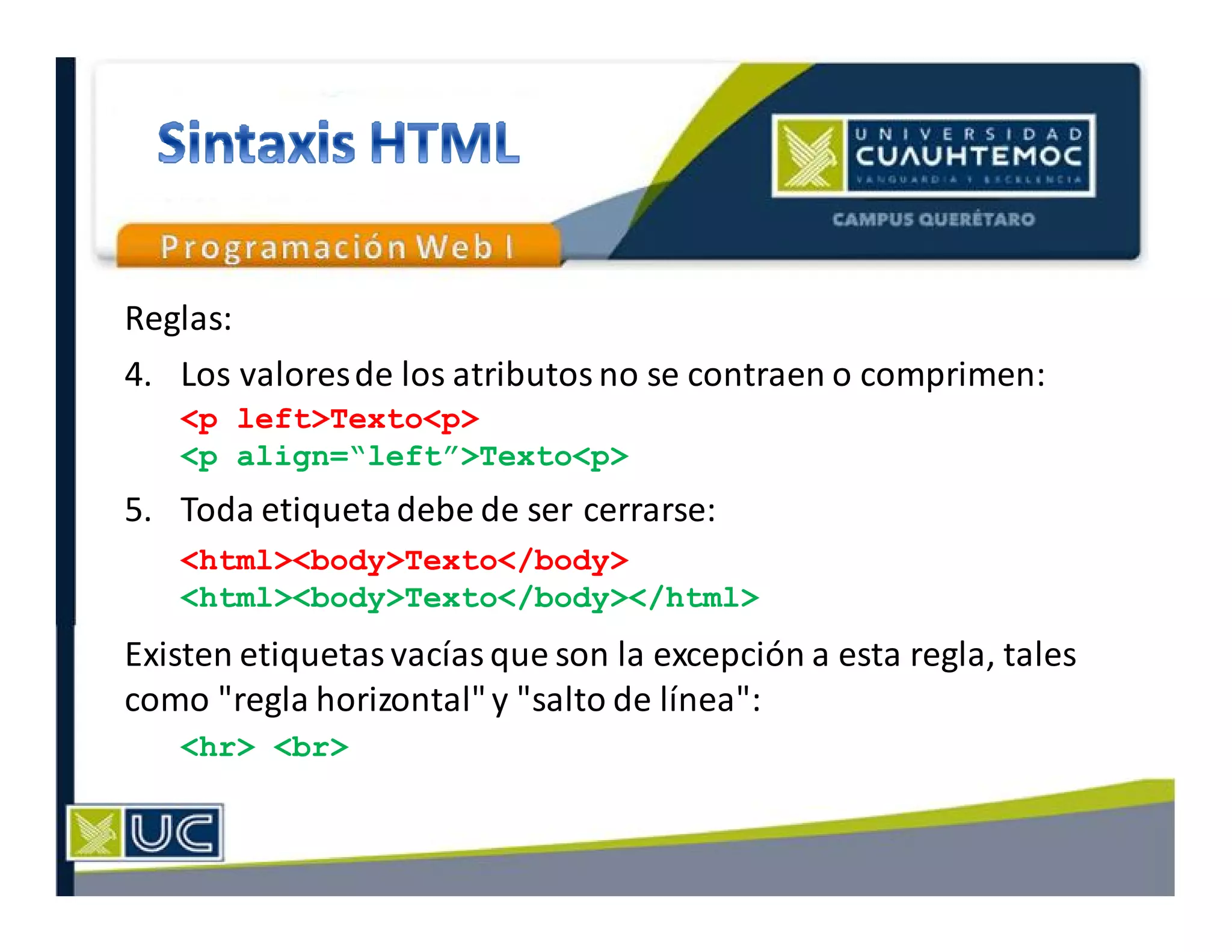 Reglas:
4. Los valoresde los atributos no se contraen o comprimen:
5. Toda etiquetadebe de ser cerrarse:
Existen etiquetas vacías que son la excepción a esta regla, tales
como "regla horizontal"y "salto de línea":
<p left>Texto<p>
<p align=“left”>Texto<p>
<html><body>Texto</body>
<html><body>Texto</body></html>
<hr> <br>
 