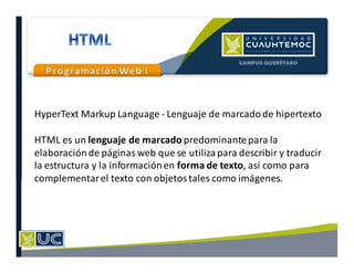 HyperText Markup Language - Lenguaje de marcadode hipertexto
HTML es un lenguaje de marcado predominantepara la
elaboraciónde páginas web que se utilizapara describir y traducir
la estructura y la informaciónen forma de texto, así como para
complementarel texto con objetos tales como imágenes.
 