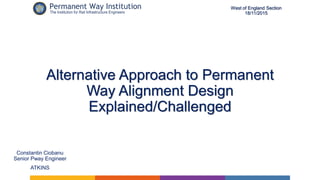 Alternative Approach to Permanent
Way Alignment Design
Explained/Challenged
Constantin Ciobanu
Senior Pway Engineer
ATKINS
West of England Section
18/11/2015
 