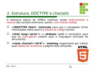 11
2. Estrutura, DOCTYPE e charsets
A estrutura básica do HTML5 continua sendo praticamente a
mesma das versões anteriores, porém, com menos código.
 <!DOCTYPE html>: instrução para que o navegador tenha
informações sobre qual é a versão de código escrita.
 <html lang="pt-br">: o atributo LANG é necessário para
que os user-agents saibam qual a linguagem principal do
documento.
 <meta charset="utf-8">: metatag responsável por indicar
qual tabela de caracteres a página está utilizando.
PWII - HTML 5
 