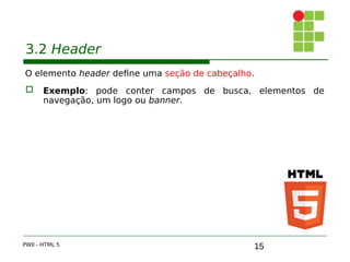 15
3.2 Header
O elemento header define uma seção de cabeçalho.
 Exemplo: pode conter campos de busca, elementos de
navegação, um logo ou banner.
PWII - HTML 5
 