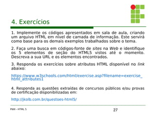 27
4. Exercícios
1. Implemente os códigos apresentados em sala de aula, criando
um arquivo HTML em nível de camada de informação. Este servirá
como base para os demais exemplos trabalhados sobre o tema.
2. Faça uma busca em códigos-fonte de sites na Web e identifique
os 5 elementos de seção do HTML5 vistos até o momento.
Descreva a sua URL e os elementos encontrados.
3. Responda os exercícios sobre atributos HTML disponível no link
abaixo:
https://www.w3schools.com/html/exercise.asp?filename=exercise_
html_attributes1
4. Responda as questões extraídas de concursos públicos e/ou provas
de certificação disponibilizadas em:
http://jkolb.com.br/questoes-html5/
PWII - HTML 5
 