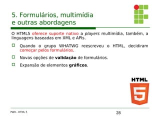 28
5. Formulários, multimídia
e outras abordagens
O HTML5 oferece suporte nativo a players multimídia, também, a
linguagens baseadas em XML e APIs.
 Quando o grupo WHATWG reescreveu o HTML, decidiram
começar pelos formulários.
 Novas opções de validação de formulários.
 Expansão de elementos gráficos.
PWII - HTML 5
 