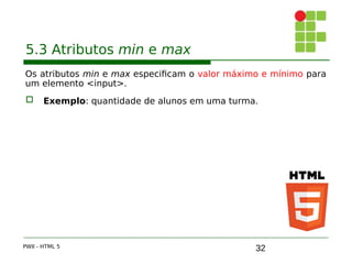 32
5.3 Atributos min e max
Os atributos min e max especificam o valor máximo e mínimo para
um elemento <input>.
 Exemplo: quantidade de alunos em uma turma.
PWII - HTML 5
 