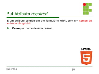 35
5.4 Atributo required
É um atributo contido em um formulário HTML com um campo de
entrada obrigatório.
 Exemplo: nome de uma pessoa.
PWII - HTML 5
 