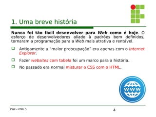 4
1. Uma breve história
Nunca foi tão fácil desenvolver para Web como é hoje. O
esforço de desenvolvedores aliado à padrões bem definidos,
tornaram a programação para a Web mais atrativa e rentável.
 Antigamente a “maior preocupação” era apenas com o Internet
Explorer.
 Fazer websites com tabela foi um marco para a história.
 No passado era normal misturar o CSS com o HTML.
PWII - HTML 5
 