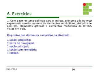 50
6. Exercícios
1. Com base no tema definido para o projeto, crie uma página Web
explorando o maior número de elementos semânticos, atributos de
controle, elementos gráficos e elementos multimídia do HTML5
vistos em aula.
Requisitos que devem ser cumpridos na atividade:
1 seção cabeçalho;
1 barra de navegação;
1 seção principal;
1 seção com formulário;
1 rodapé.
PWII - HTML 5
 