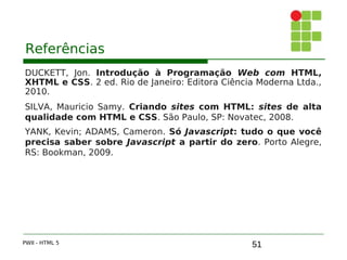 51
Referências
DUCKETT, Jon. Introdução à Programação Web com HTML,
XHTML e CSS. 2 ed. Rio de Janeiro: Editora Ciência Moderna Ltda.,
2010.
SILVA, Mauricio Samy. Criando sites com HTML: sites de alta
qualidade com HTML e CSS. São Paulo, SP: Novatec, 2008.
YANK, Kevin; ADAMS, Cameron. Só Javascript: tudo o que você
precisa saber sobre Javascript a partir do zero. Porto Alegre,
RS: Bookman, 2009.
PWII - HTML 5
 