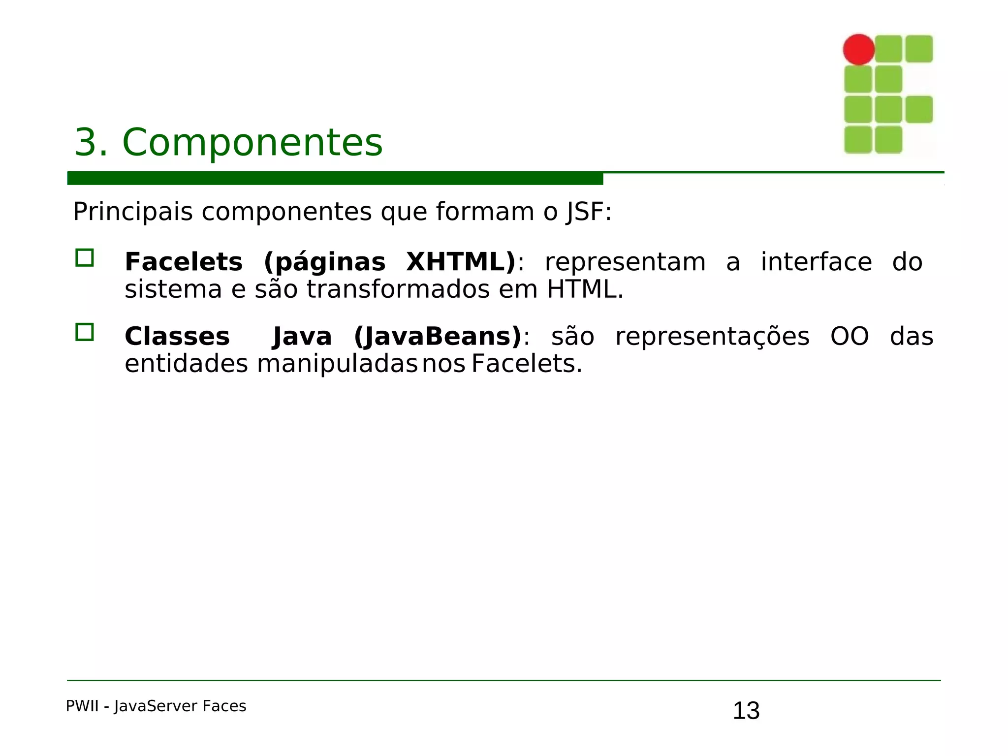 13
3. Componentes
Principais componentes que formam o JSF:
 Facelets (páginas XHTML): representam a interface do
sistema e são transformados em HTML.
 Classes Java (JavaBeans): são representações OO das
entidades manipuladasnos Facelets.
PWII - JavaServer Faces
 