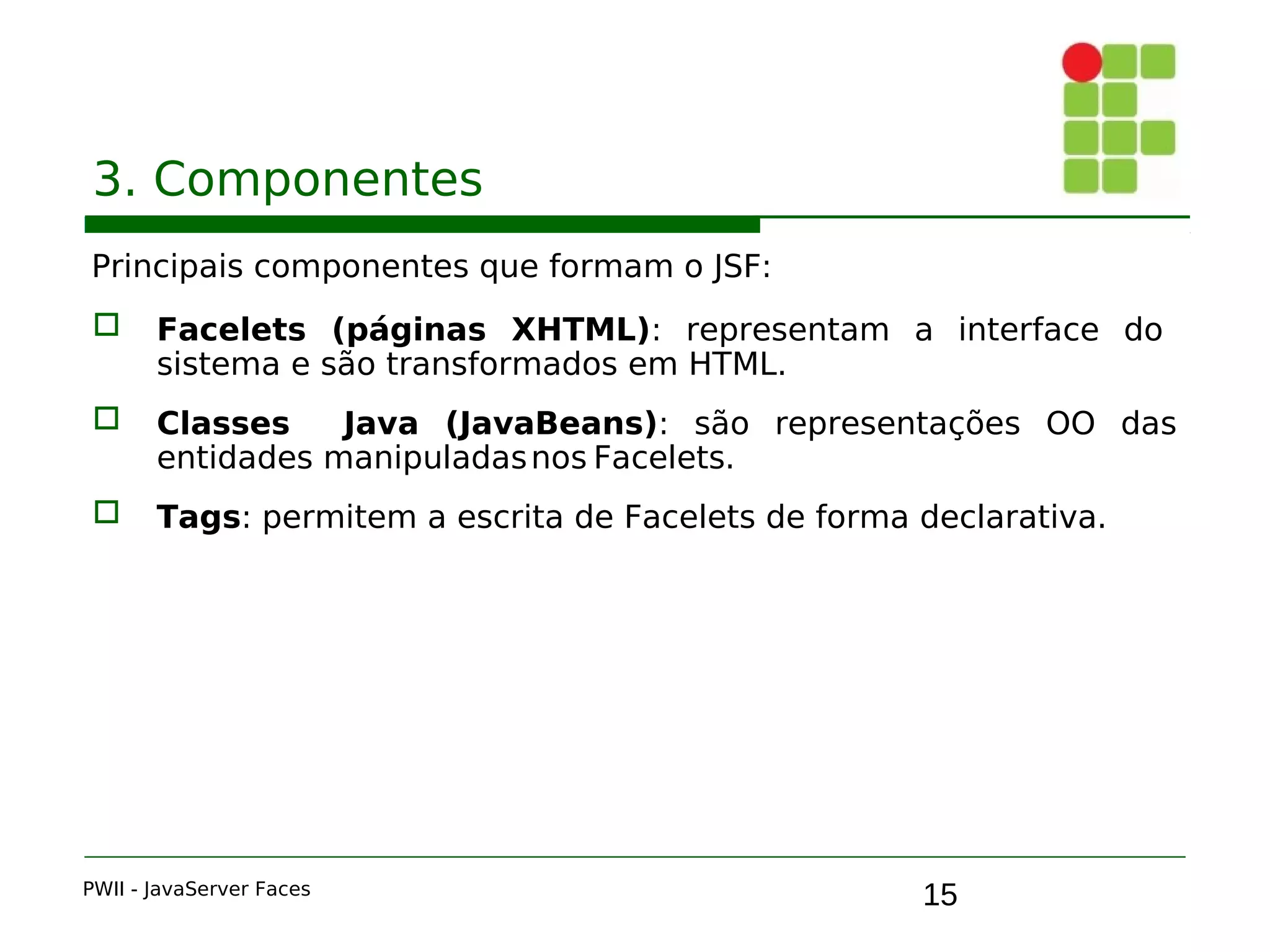 15
3. Componentes
Principais componentes que formam o JSF:
 Facelets (páginas XHTML): representam a interface do
sistema e são transformados em HTML.
 Classes Java (JavaBeans): são representações OO das
entidades manipuladasnos Facelets.
 Tags: permitem a escrita de Facelets de forma declarativa.
PWII - JavaServer Faces
 