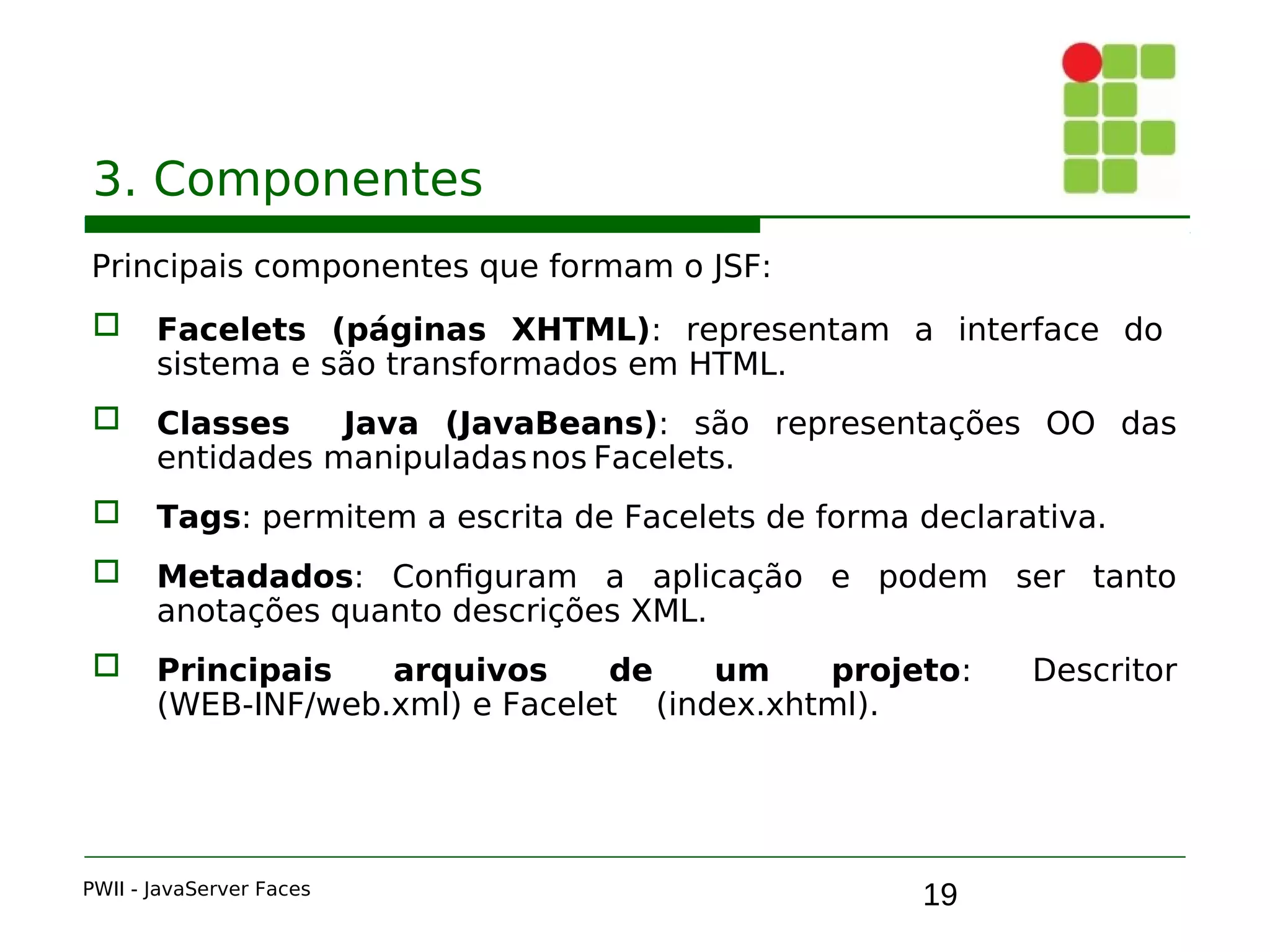 19
3. Componentes
Principais componentes que formam o JSF:
 Facelets (páginas XHTML): representam a interface do
sistema e são transformados em HTML.
 Classes Java (JavaBeans): são representações OO das
entidades manipuladasnos Facelets.
 Tags: permitem a escrita de Facelets de forma declarativa.
 Metadados: Configuram a aplicação e podem ser tanto
anotações quanto descrições XML.
 Principais arquivos de um projeto: Descritor
(WEB-INF/web.xml) e Facelet (index.xhtml).
PWII - JavaServer Faces
 