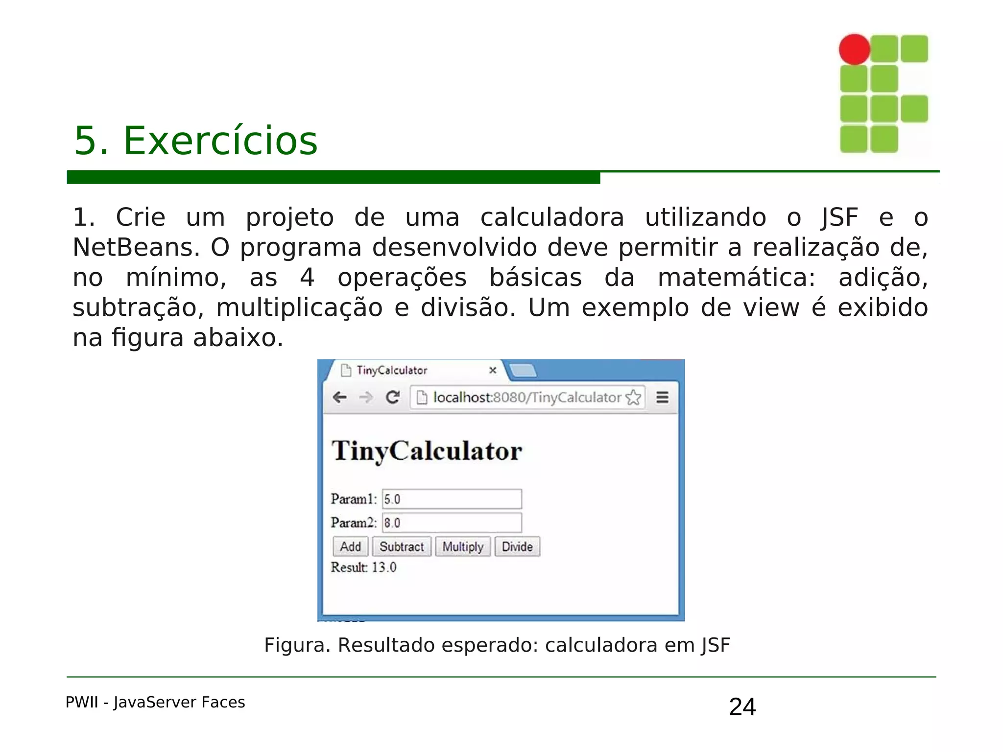 24
5. Exercícios
1. Crie um projeto de uma calculadora utilizando o JSF e o
NetBeans. O programa desenvolvido deve permitir a realização de,
no mínimo, as 4 operações básicas da matemática: adição,
subtração, multiplicação e divisão. Um exemplo de view é exibido
na figura abaixo.
PWII - JavaServer Faces
Figura. Resultado esperado: calculadora em JSF
 