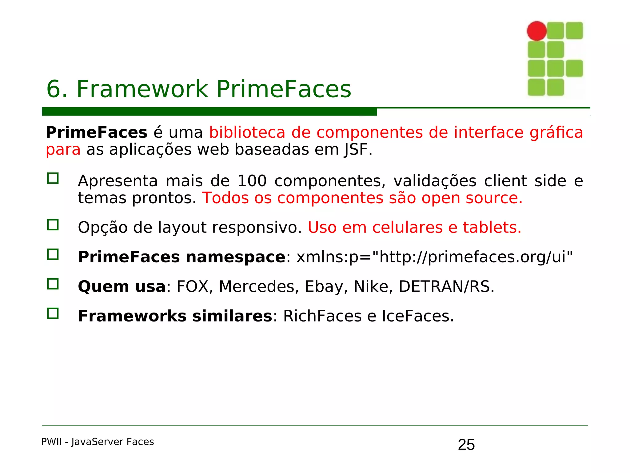 25
6. Framework PrimeFaces
PrimeFaces é uma biblioteca de componentes de interface gráfica
para as aplicações web baseadas em JSF.
 Apresenta mais de 100 componentes, validações client side e
temas prontos. Todos os componentes são open source.
 Opção de layout responsivo. Uso em celulares e tablets.
 PrimeFaces namespace: xmlns:p="http://primefaces.org/ui"
 Quem usa: FOX, Mercedes, Ebay, Nike, DETRAN/RS.
 Frameworks similares: RichFaces e IceFaces.
PWII - JavaServer Faces
 