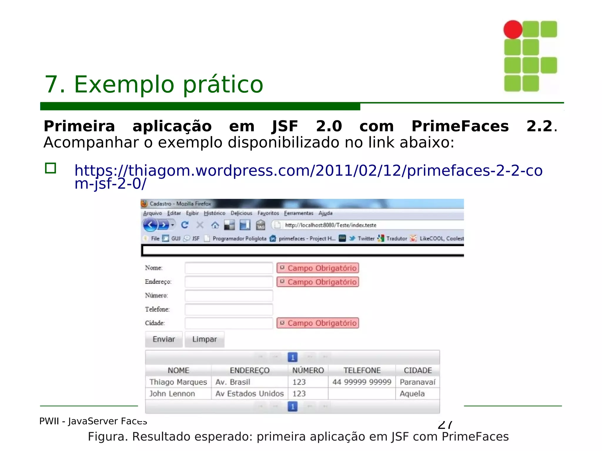 27
7. Exemplo prático
Primeira aplicação em JSF 2.0 com PrimeFaces 2.2.
Acompanhar o exemplo disponibilizado no link abaixo:
 https://thiagom.wordpress.com/2011/02/12/primefaces-2-2-co
m-jsf-2-0/
PWII - JavaServer Faces
Figura. Resultado esperado: primeira aplicação em JSF com PrimeFaces
 