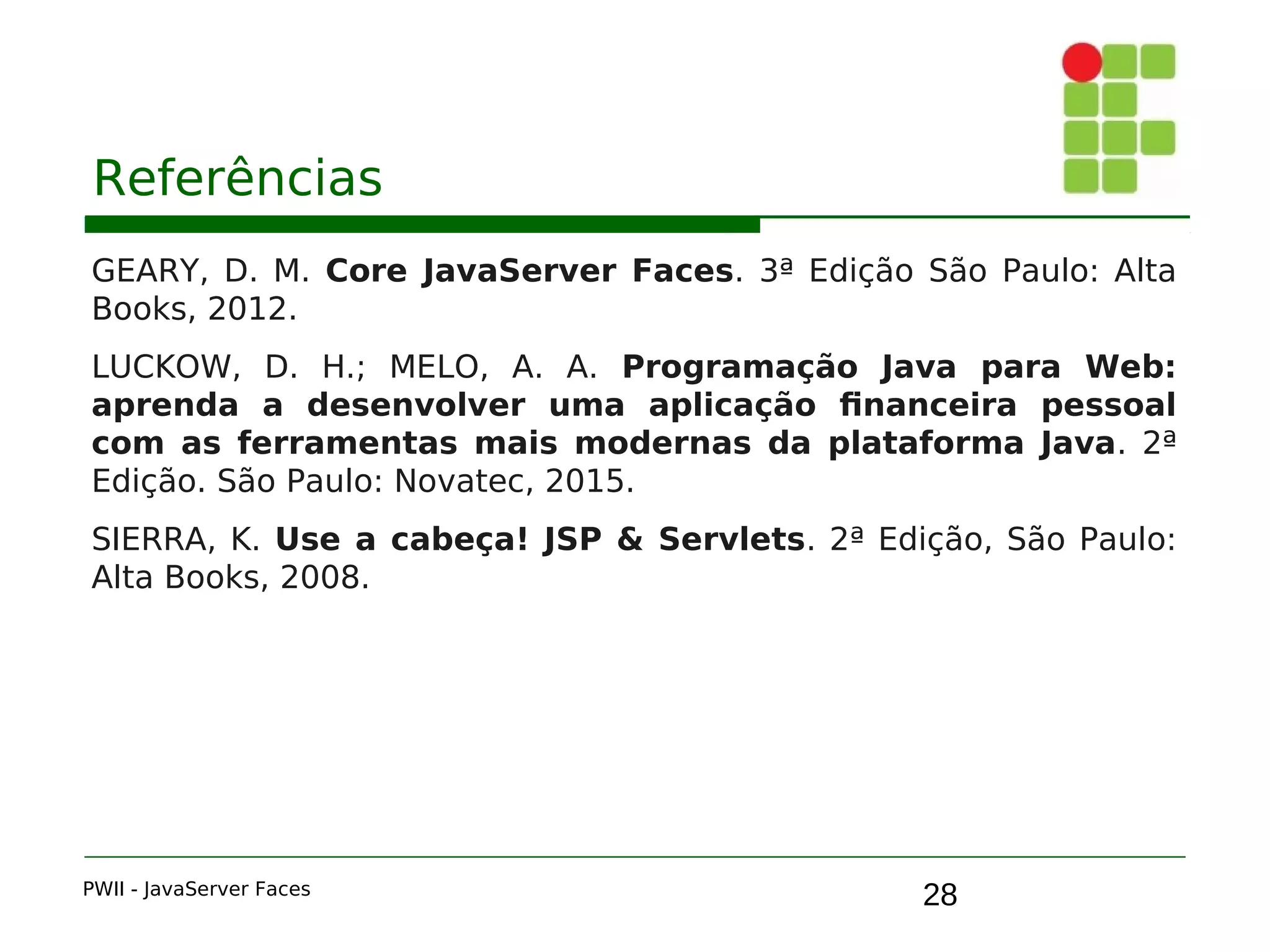 28
Referências
GEARY, D. M. Core JavaServer Faces. 3ª Edição São Paulo: Alta
Books, 2012.
LUCKOW, D. H.; MELO, A. A. Programação Java para Web:
aprenda a desenvolver uma aplicação financeira pessoal
com as ferramentas mais modernas da plataforma Java. 2ª
Edição. São Paulo: Novatec, 2015.
SIERRA, K. Use a cabeça! JSP & Servlets. 2ª Edição, São Paulo:
Alta Books, 2008.
PWII - JavaServer Faces
 