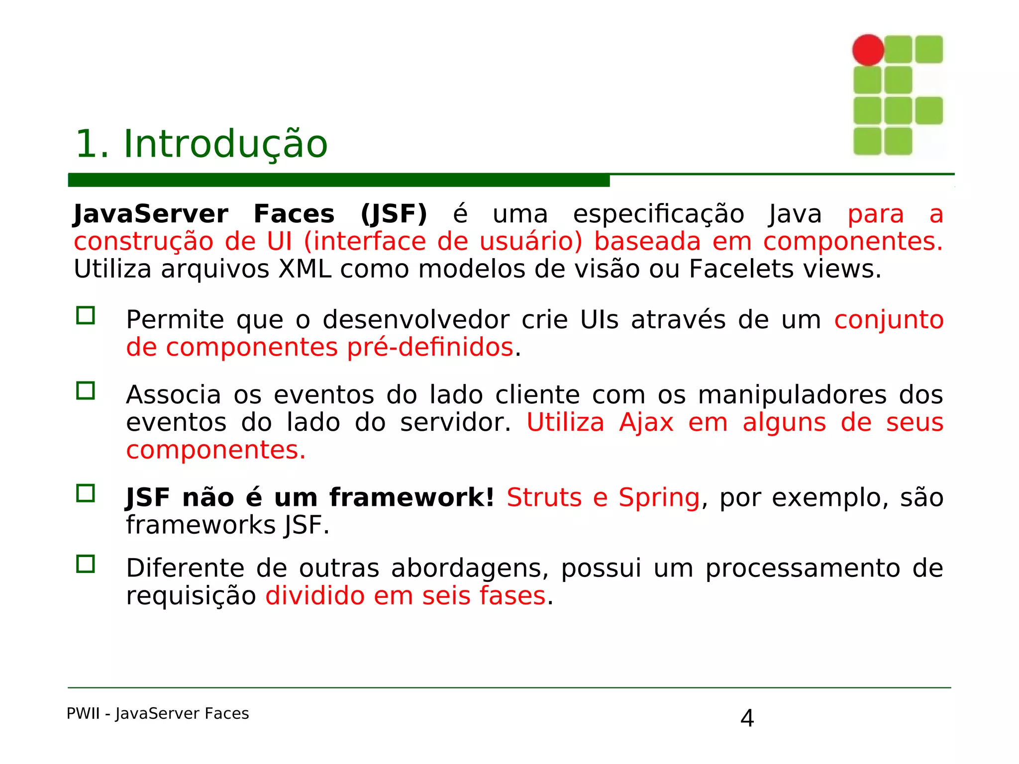 4
1. Introdução
JavaServer Faces (JSF) é uma especificação Java para a
construção de UI (interface de usuário) baseada em componentes.
Utiliza arquivos XML como modelos de visão ou Facelets views.
 Permite que o desenvolvedor crie UIs através de um conjunto
de componentes pré-definidos.
 Associa os eventos do lado cliente com os manipuladores dos
eventos do lado do servidor. Utiliza Ajax em alguns de seus
componentes.
 JSF não é um framework! Struts e Spring, por exemplo, são
frameworks JSF.
 Diferente de outras abordagens, possui um processamento de
requisição dividido em seis fases.
PWII - JavaServer Faces
 