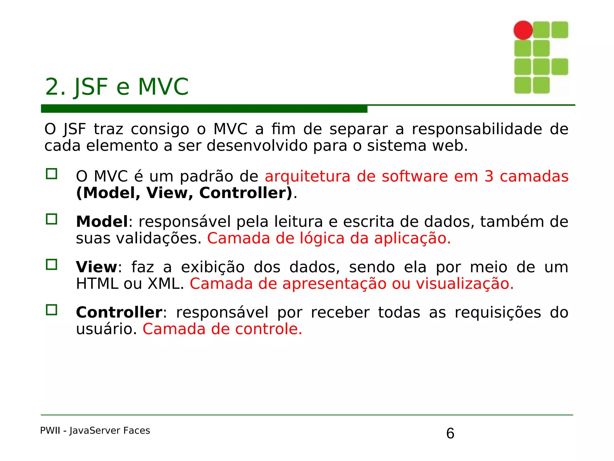 6
2. JSF e MVC
O JSF traz consigo o MVC a fim de separar a responsabilidade de
cada elemento a ser desenvolvido para o sistema web.
 O MVC é um padrão de arquitetura de software em 3 camadas
(Model, View, Controller).
 Model: responsável pela leitura e escrita de dados, também de
suas validações. Camada de lógica da aplicação.
 View: faz a exibição dos dados, sendo ela por meio de um
HTML ou XML. Camada de apresentação ou visualização.
 Controller: responsável por receber todas as requisições do
usuário. Camada de controle.
PWII - JavaServer Faces
 