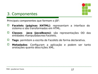 17
3. Componentes
Principais componentes que formam o JSF:
 Facelets (páginas XHTML): representam a interface do
sistema e são transformados em HTML.
 Classes Java (JavaBeans): são representações OO das
entidades manipuladasnos Facelets.
 Tags: permitem a escrita de Facelets de forma declarativa.
 Metadados: Configuram a aplicação e podem ser tanto
anotações quanto descrições XML.
PWII - JavaServer Faces
 