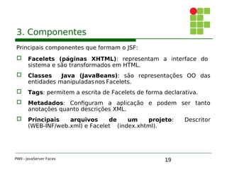 19
3. Componentes
Principais componentes que formam o JSF:
 Facelets (páginas XHTML): representam a interface do
sistema e são transformados em HTML.
 Classes Java (JavaBeans): são representações OO das
entidades manipuladasnos Facelets.
 Tags: permitem a escrita de Facelets de forma declarativa.
 Metadados: Configuram a aplicação e podem ser tanto
anotações quanto descrições XML.
 Principais arquivos de um projeto: Descritor
(WEB-INF/web.xml) e Facelet (index.xhtml).
PWII - JavaServer Faces
 