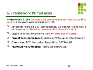 25
6. Framework PrimeFaces
PrimeFaces é uma biblioteca de componentes de interface gráfica
para as aplicações web baseadas em JSF.
 Apresenta mais de 100 componentes, validações client side e
temas prontos. Todos os componentes são open source.
 Opção de layout responsivo. Uso em celulares e tablets.
 PrimeFaces namespace: xmlns:p="http://primefaces.org/ui"
 Quem usa: FOX, Mercedes, Ebay, Nike, DETRAN/RS.
 Frameworks similares: RichFaces e IceFaces.
PWII - JavaServer Faces
 