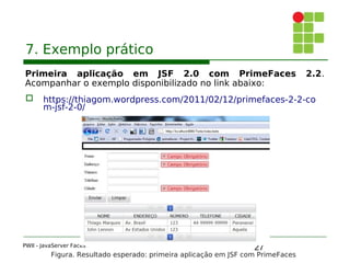 27
7. Exemplo prático
Primeira aplicação em JSF 2.0 com PrimeFaces 2.2.
Acompanhar o exemplo disponibilizado no link abaixo:
 https://thiagom.wordpress.com/2011/02/12/primefaces-2-2-co
m-jsf-2-0/
PWII - JavaServer Faces
Figura. Resultado esperado: primeira aplicação em JSF com PrimeFaces
 