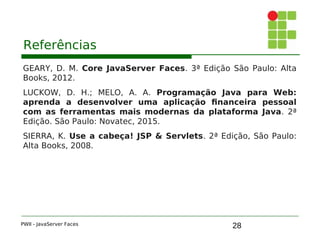 28
Referências
GEARY, D. M. Core JavaServer Faces. 3ª Edição São Paulo: Alta
Books, 2012.
LUCKOW, D. H.; MELO, A. A. Programação Java para Web:
aprenda a desenvolver uma aplicação financeira pessoal
com as ferramentas mais modernas da plataforma Java. 2ª
Edição. São Paulo: Novatec, 2015.
SIERRA, K. Use a cabeça! JSP & Servlets. 2ª Edição, São Paulo:
Alta Books, 2008.
PWII - JavaServer Faces
 