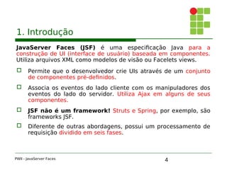 4
1. Introdução
JavaServer Faces (JSF) é uma especificação Java para a
construção de UI (interface de usuário) baseada em componentes.
Utiliza arquivos XML como modelos de visão ou Facelets views.
 Permite que o desenvolvedor crie UIs através de um conjunto
de componentes pré-definidos.
 Associa os eventos do lado cliente com os manipuladores dos
eventos do lado do servidor. Utiliza Ajax em alguns de seus
componentes.
 JSF não é um framework! Struts e Spring, por exemplo, são
frameworks JSF.
 Diferente de outras abordagens, possui um processamento de
requisição dividido em seis fases.
PWII - JavaServer Faces
 